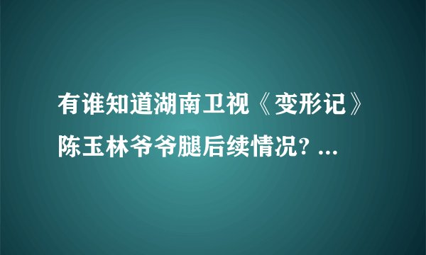 有谁知道湖南卫视《变形记》陈玉林爷爷腿后续情况? 有没有去医院啊？或者好心人送去？ 真的很揪心！
