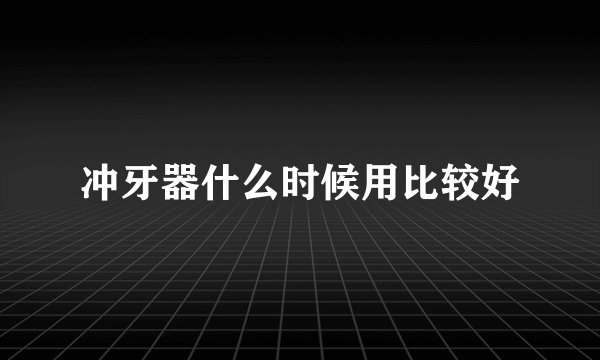 冲牙器什么时候用比较好