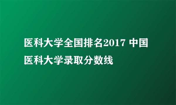 医科大学全国排名2017 中国医科大学录取分数线