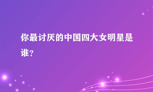你最讨厌的中国四大女明星是谁？