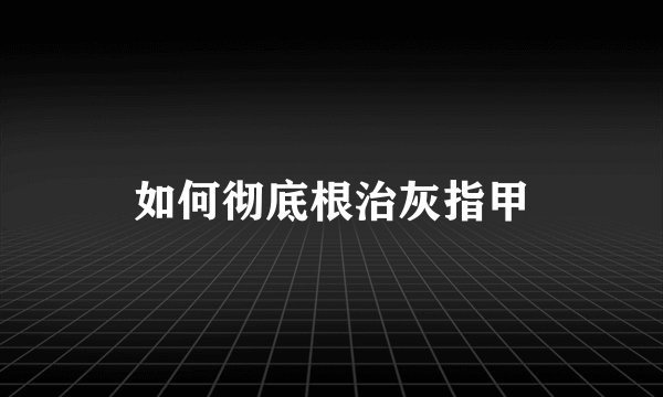 如何彻底根治灰指甲