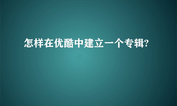 怎样在优酷中建立一个专辑?
