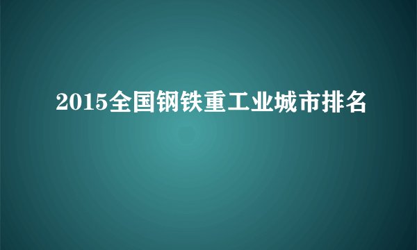 2015全国钢铁重工业城市排名