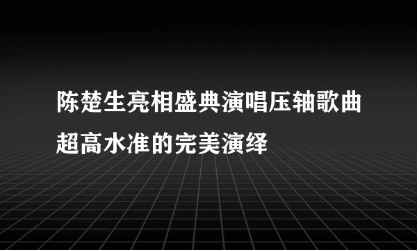 陈楚生亮相盛典演唱压轴歌曲超高水准的完美演绎