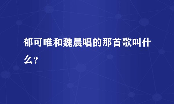 郁可唯和魏晨唱的那首歌叫什么？