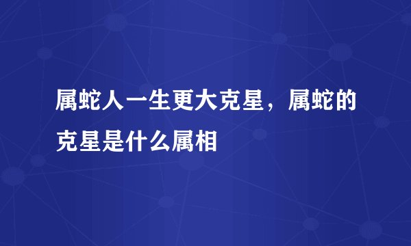 属蛇人一生更大克星，属蛇的克星是什么属相