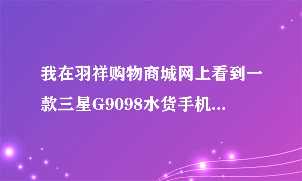 我在羽祥购物商城网上看到一款三星G9098水货手机价格是很便宜，但不知道手机会不会是假的，