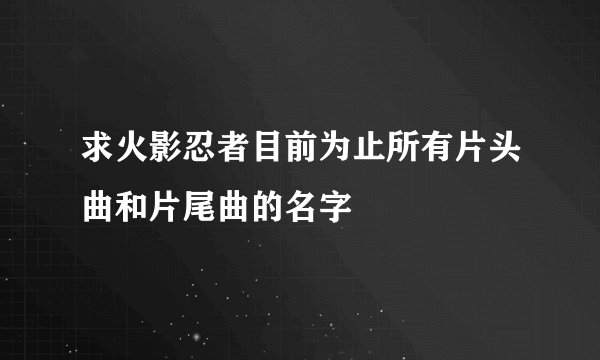 求火影忍者目前为止所有片头曲和片尾曲的名字
