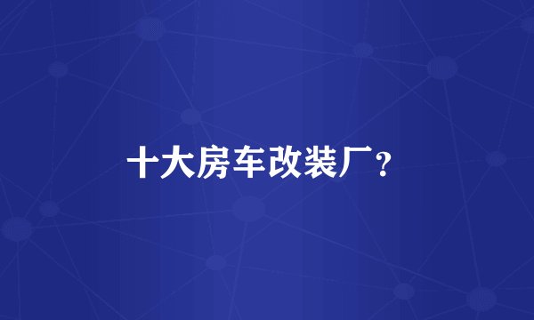 十大房车改装厂？