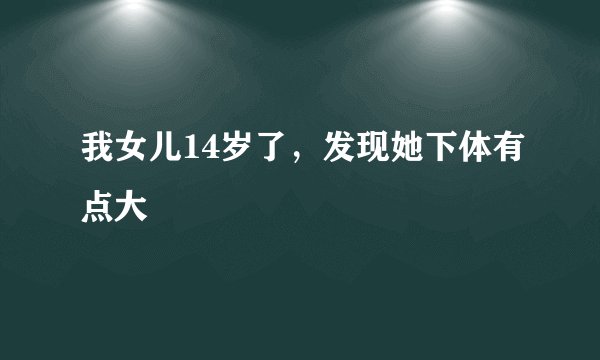 我女儿14岁了，发现她下体有点大