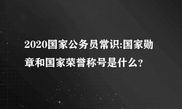 2020国家公务员常识:国家勋章和国家荣誉称号是什么？