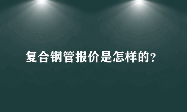 复合钢管报价是怎样的？