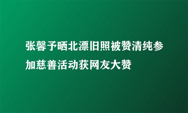 张馨予晒北漂旧照被赞清纯参加慈善活动获网友大赞