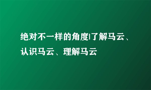 绝对不一样的角度|了解马云、认识马云、理解马云