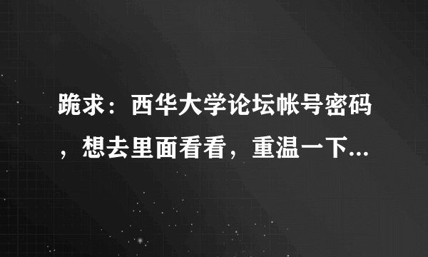 跪求：西华大学论坛帐号密码，想去里面看看，重温一下大学生活！我现在不再学校了，无法注册！