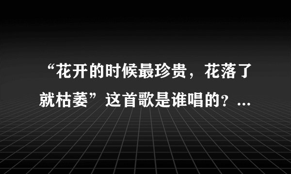 “花开的时候最珍贵，花落了就枯萎”这首歌是谁唱的？歌名是什么？歌词是什么？