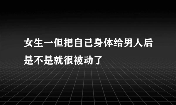 女生一但把自己身体给男人后是不是就很被动了