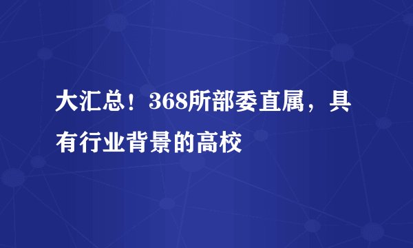 大汇总！368所部委直属，具有行业背景的高校