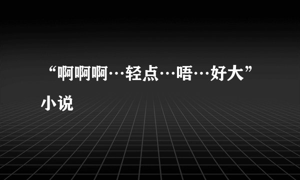 “啊啊啊…轻点…唔…好大”小说