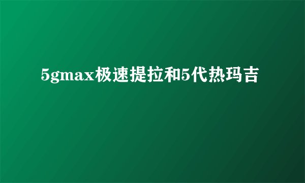 5gmax极速提拉和5代热玛吉