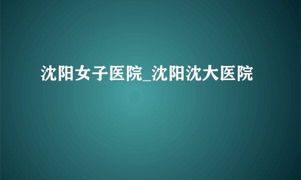 沈阳女子医院_沈阳沈大医院
