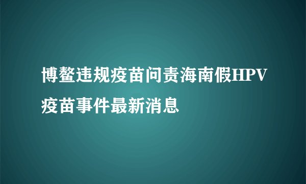 博鳌违规疫苗问责海南假HPV疫苗事件最新消息