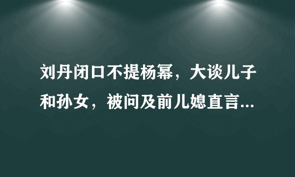 刘丹闭口不提杨幂，大谈儿子和孙女，被问及前儿媳直言“不知道”