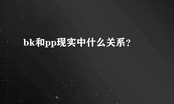 bk和pp现实中什么关系？