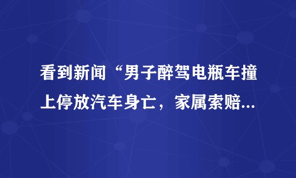 看到新闻“男子醉驾电瓶车撞上停放汽车身亡，家属索赔40万“，你怎么看？