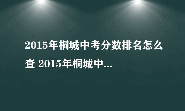 2015年桐城中考分数排名怎么查 2015年桐城中考分数排名怎么查