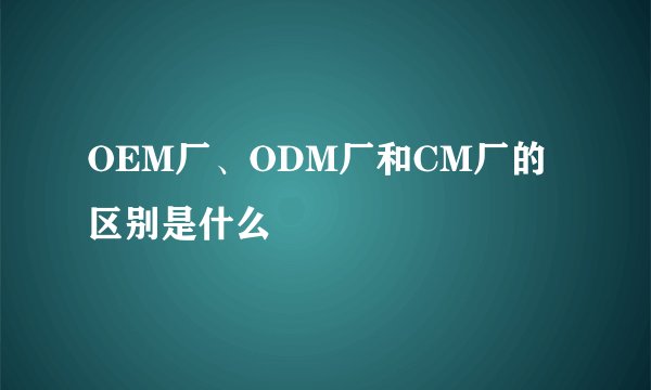 OEM厂、ODM厂和CM厂的区别是什么