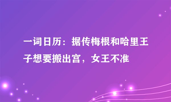 一词日历：据传梅根和哈里王子想要搬出宫，女王不准