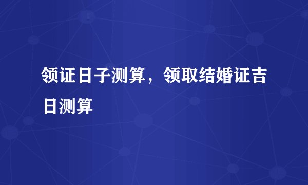 领证日子测算，领取结婚证吉日测算