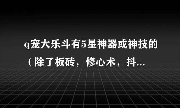 q宠大乐斗有5星神器或神技的(除了板砖,修心术,抖抖拳),问一下,你们从3升4,4升5费了多少黄金卷轴?