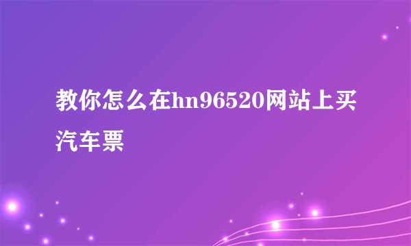教你怎么在hn96520网站上买汽车票