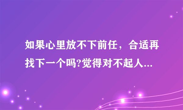 如果心里放不下前任,合适再找下一个吗?觉得对不起人家一样?而且还是先认识他的,是不是?