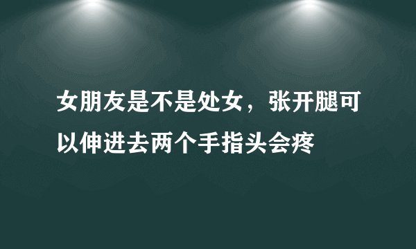 女朋友是不是处女，张开腿可以伸进去两个手指头会疼