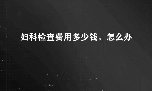 妇科检查费用多少钱，怎么办