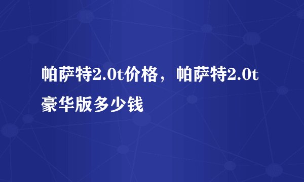 帕萨特2.0t价格，帕萨特2.0t豪华版多少钱