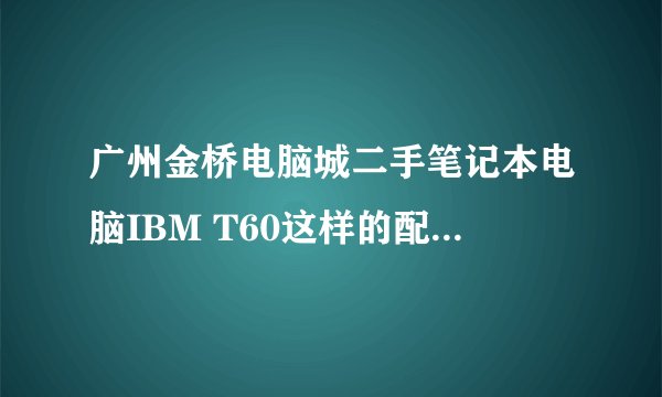 广州金桥电脑城二手笔记本电脑IBM T60这样的配置实体店报价多线？(淘宝报价：2399） 2011年5月
