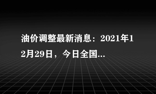 油价调整最新消息:2021年12月29日,今日全国92号、95号汽油价格
