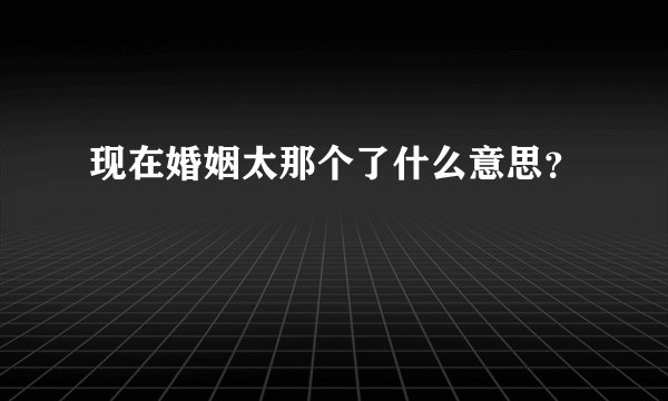 现在婚姻太那个了什么意思？