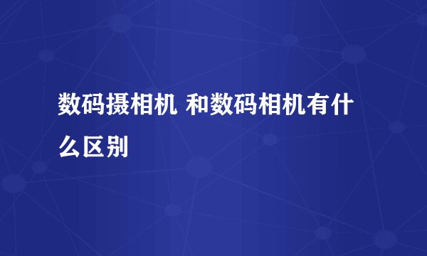 数码摄相机 和数码相机有什么区别
