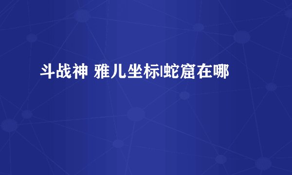 斗战神 雅儿坐标|蛇窟在哪