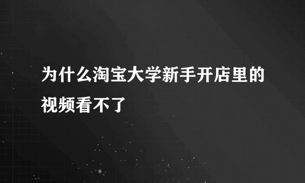 为什么淘宝大学新手开店里的视频看不了