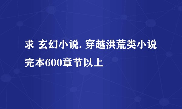 求 玄幻小说. 穿越洪荒类小说 完本600章节以上
