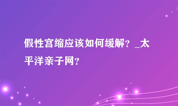 假性宫缩应该如何缓解？_太平洋亲子网？
