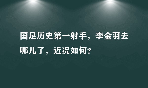 国足历史第一射手,李金羽去哪儿了,近况如何?