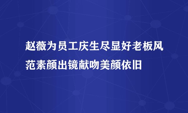 赵薇为员工庆生尽显好老板风范素颜出镜献吻美颜依旧