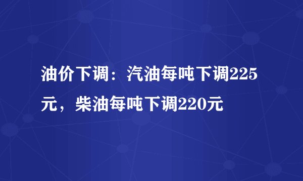 油价下调：汽油每吨下调225元，柴油每吨下调220元